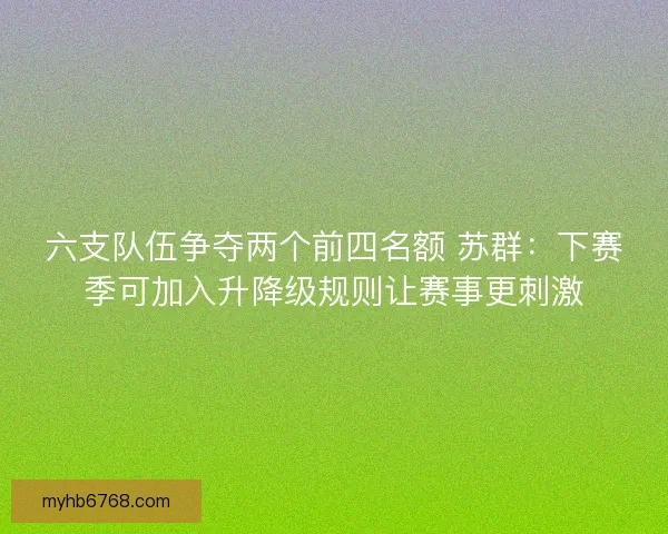 六支队伍争夺两个前四名额 苏群:下赛季可加入升降级规则让赛事更刺激 六支队伍争夺两个前四名额 苏群:下赛季可加入升降级规则让赛事更刺激