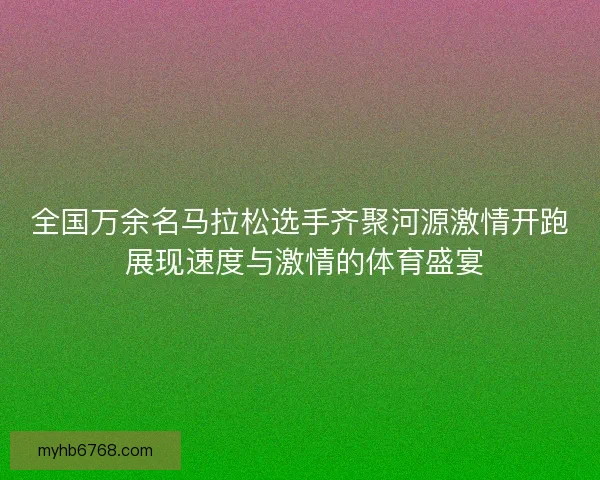 全国万余名马拉松选手齐聚河源激情开跑 展现速度与激情的体育盛宴