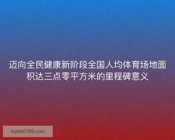 迈向全民健康新阶段全国人均体育场地面积达三点零平方米的里程碑意义