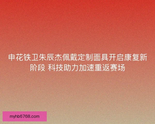 申花铁卫朱辰杰佩戴定制面具开启康复新阶段 科技助力加速重返赛场