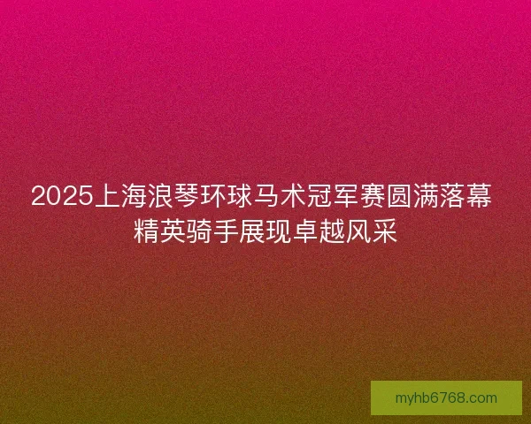 2025上海浪琴环球马术冠军赛圆满落幕 精英骑手展现卓越风采