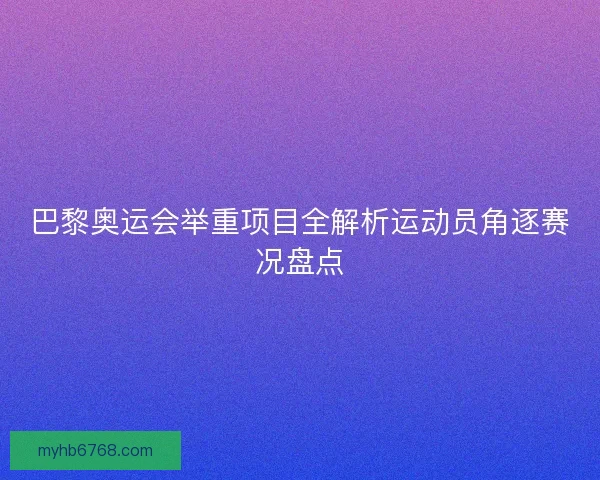 巴黎奥运会举重项目全解析运动员角逐赛况盘点