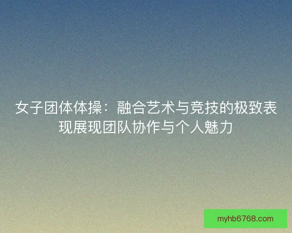 女子团体体操：融合艺术与竞技的极致表现展现团队协作与个人魅力