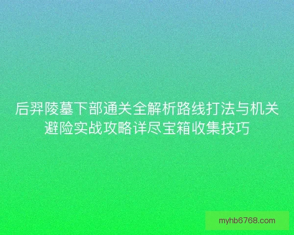后羿陵墓下部通关全解析路线打法与机关避险实战攻略详尽宝箱收集技巧