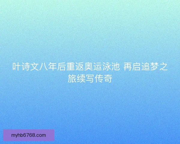 叶诗文八年后重返奥运泳池 再启追梦之旅续写传奇