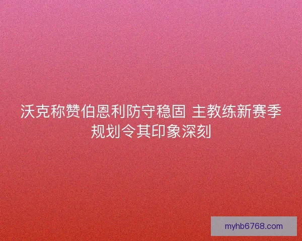 沃克称赞伯恩利防守稳固 主教练新赛季规划令其印象深刻