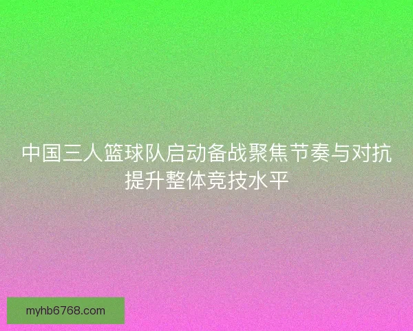 中国三人篮球队启动备战聚焦节奏与对抗提升整体竞技水平